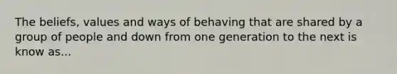 The beliefs, values and ways of behaving that are shared by a group of people and down from one generation to the next is know as...