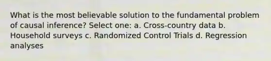 What is the most believable solution to the fundamental problem of causal inference? Select one: a. Cross-country data b. Household surveys c. Randomized Control Trials d. Regression analyses