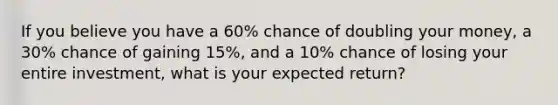 If you believe you have a 60% chance of doubling your money, a 30% chance of gaining 15%, and a 10% chance of losing your entire investment, what is your expected return?