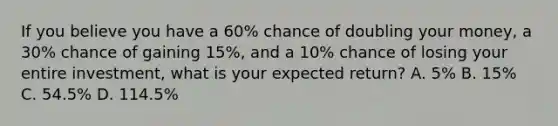 If you believe you have a 60% chance of doubling your money, a 30% chance of gaining 15%, and a 10% chance of losing your entire investment, what is your expected return? A. 5% B. 15% C. 54.5% D. 114.5%