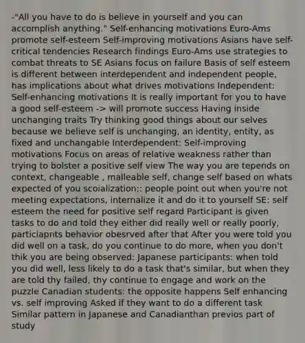 -"All you have to do is believe in yourself and you can accomplish anything." Self-enhancing motivations Euro-Ams promote self-esteem Self-improving motivations Asians have self-critical tendencies Research findings Euro-Ams use strategies to combat threats to SE Asians focus on failure Basis of self esteem is different between interdependent and independent people, has implications about what drives motivations Independent: Self-enhancing motivations It is really important for you to have a good self-esteem -> will promote success Having inside unchanging traits Try thinking good things about our selves because we believe self is unchanging, an identity, entity, as fixed and unchangable Interdependent: Self-improving motivations Focus on areas of relative weakness rather than trying to bolster a positive self view The way you are tepends on context, changeable , malleable self, change self based on whats expected of you scoialization;: people point out when you're not meeting expectations, internalize it and do it to yourself SE: self esteem the need for positive self regard Participant is given tasks to do and told they either did really well or really poorly, particiapnts behavior obesrved after that After you were told you did well on a task, do you continue to do more, when you don't thik you are being observed: Japanese participants: when told you did well, less likely to do a task that's similar, but when they are told thy failed, thy continue to engage and work on the puzzle Canadian students: the opposite happens Self enhancing vs. self improving Asked if they want to do a different task Similar pattern in Japanese and Canadianthan previos part of study