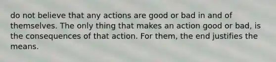 do not believe that any actions are good or bad in and of themselves. The only thing that makes an action good or bad, is the consequences of that action. For them, the end justifies the means.