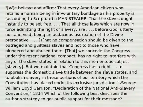 "[W]e believe and affirm: That every American citizen who retains a human being in involuntary bondage as his property is (according to Scripture) a MAN STEALER. That the slaves ought instantly to be set free. . . . That all those laws which are now in force admitting the right of slavery, are . . ., before God, utterly null and void, being an audacious usurpation of the Divine prerogative. . . . [T]hat no compensation should be given to the outraged and guiltless slaves and not to those who have plundered and abused them. [That] we concede the Congress under the resent national compact, has no right to interfere with any of the slave states, in relation to this momentous subject [slavery]. But we maintain that Congress has a right. . . to suppress the domestic slave trade between the slave states, and to abolish slavery in those portions of our territory which the Constitution has placed under its exclusive jurisdiction." -Source: William Lloyd Garrison, "Declaration of the National Anti-Slavery Convention," 1834 Which of the following best describes the author's strategy to get public support for their message?