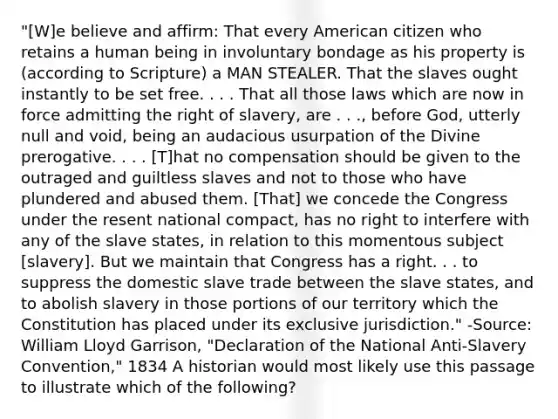 "[W]e believe and affirm: That every American citizen who retains a human being in involuntary bondage as his property is (according to Scripture) a MAN STEALER. That the slaves ought instantly to be set free. . . . That all those laws which are now in force admitting the right of slavery, are . . ., before God, utterly null and void, being an audacious usurpation of the Divine prerogative. . . . [T]hat no compensation should be given to the outraged and guiltless slaves and not to those who have plundered and abused them. [That] we concede the Congress under the resent national compact, has no right to interfere with any of the slave states, in relation to this momentous subject [slavery]. But we maintain that Congress has a right. . . to suppress the domestic slave trade between the slave states, and to abolish slavery in those portions of our territory which the Constitution has placed under its exclusive jurisdiction." -Source: William Lloyd Garrison, "Declaration of the National Anti-Slavery Convention," 1834 A historian would most likely use this passage to illustrate which of the following?