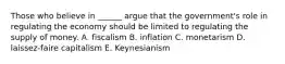 Those who believe in ______ argue that the government's role in regulating the economy should be limited to regulating the supply of money. A. fiscalism B. inflation C. monetarism D. laissez-faire capitalism E. Keynesianism