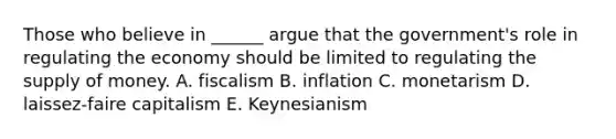 Those who believe in ______ argue that the government's role in regulating the economy should be limited to regulating the supply of money. A. fiscalism B. inflation C. monetarism D. laissez-faire capitalism E. Keynesianism