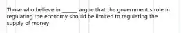Those who believe in ______ argue that the government's role in regulating the economy should be limited to regulating the supply of money
