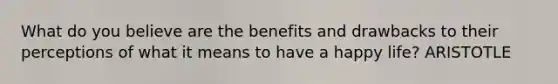 What do you believe are the benefits and drawbacks to their perceptions of what it means to have a happy life? ARISTOTLE
