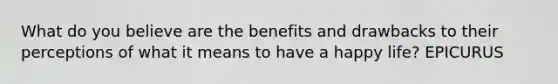 What do you believe are the benefits and drawbacks to their perceptions of what it means to have a happy life? EPICURUS