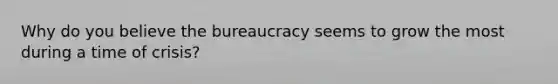 Why do you believe the bureaucracy seems to grow the most during a time of crisis?