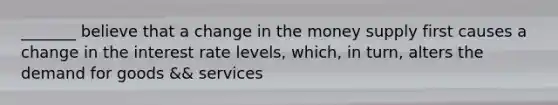 _______ believe that a change in the money supply first causes a change in the interest rate levels, which, in turn, alters the demand for goods && services