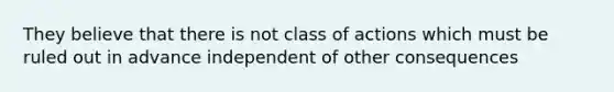 They believe that there is not class of actions which must be ruled out in advance independent of other consequences