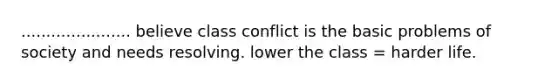 ...................... believe class conflict is the basic problems of society and needs resolving. lower the class = harder life.