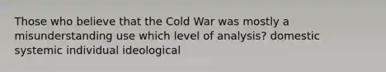 Those who believe that the Cold War was mostly a misunderstanding use which level of analysis? domestic systemic individual ideological