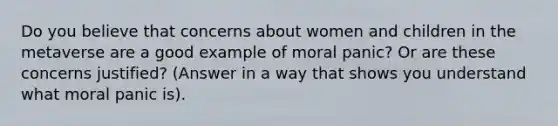 Do you believe that concerns about women and children in the metaverse are a good example of moral panic? Or are these concerns justified? (Answer in a way that shows you understand what moral panic is).