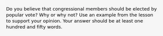 Do you believe that congressional members should be elected by popular vote? Why or why not? Use an example from the lesson to support your opinion. Your answer should be at least one hundred and fifty words.