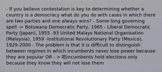 - If you believe contestation is key to determining whether a country is a democracy what do you do with cases in which there are two parties and one always wins? - Some long governing spell -> Botswana Democratic Party, 1965 - Liberal Democratic Party (Japan), 1955 -93 United Malays National Organisation (Malaysia), 1959 -Institutional Revolutionary Party (Mexico), 1929-2000 - The problem is that it is difficult to distinguish between regimes in which incumbents never lose power because they are popular OR - > 吃incumbents hold elections only because they know they will not lose them