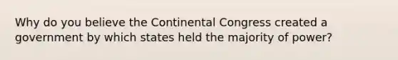 Why do you believe the Continental Congress created a government by which states held the majority of power?