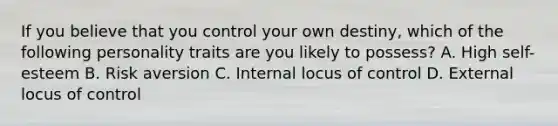 If you believe that you control your own destiny, which of the following personality traits are you likely to possess? A. High self-esteem B. Risk aversion C. Internal locus of control D. External locus of control