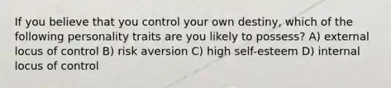 If you believe that you control your own destiny, which of the following personality traits are you likely to possess? A) external locus of control B) risk aversion C) high self-esteem D) internal locus of control