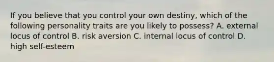 If you believe that you control your own destiny, which of the following personality traits are you likely to possess? A. external locus of control B. risk aversion C. internal locus of control D. high self-esteem