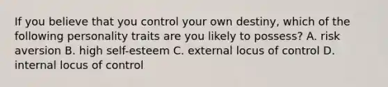 If you believe that you control your own​ destiny, which of the following personality traits are you likely to​ possess? A. risk aversion B. high​ self-esteem C. external locus of control D. internal locus of control