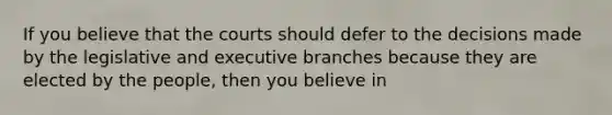 If you believe that the courts should defer to the decisions made by the legislative and executive branches because they are elected by the people, then you believe in