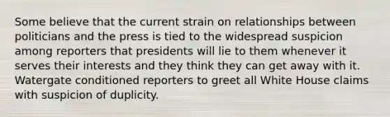 Some believe that the current strain on relationships between politicians and the press is tied to the widespread suspicion among reporters that presidents will lie to them whenever it serves their interests and they think they can get away with it. Watergate conditioned reporters to greet all White House claims with suspicion of duplicity.