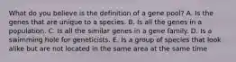 What do you believe is the definition of a gene pool? A. Is the genes that are unique to a species. B. Is all the genes in a population. C. Is all the similar genes in a gene family. D. Is a swimming hole for geneticists. E. Is a group of species that look alike but are not located in the same area at the same time