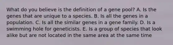 What do you believe is the definition of a gene pool? A. Is the genes that are unique to a species. B. Is all the genes in a population. C. Is all the similar genes in a gene family. D. Is a swimming hole for geneticists. E. Is a group of species that look alike but are not located in the same area at the same time