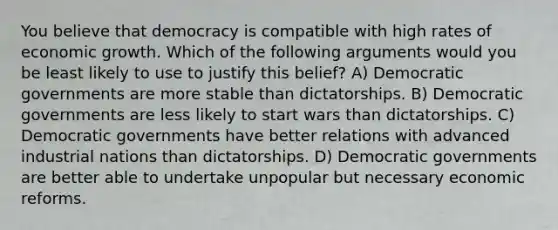 You believe that democracy is compatible with high rates of economic growth. Which of the following arguments would you be least likely to use to justify this belief? A) Democratic governments are more stable than dictatorships. B) Democratic governments are less likely to start wars than dictatorships. C) Democratic governments have better relations with advanced industrial nations than dictatorships. D) Democratic governments are better able to undertake unpopular but necessary economic reforms.