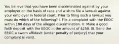 You believe that you have been discriminated against by your employer on the basis of race and wish to file a lawsuit against your employer in federal court. Prior to filing such a lawsuit you must do which of the following? I. File a complaint with the EEOC within 180 days of the alleged discrimination. II. Make a good faith deposit with the EEOC in the amount of 250. III. Send the EEOC a sworn affidavit (under penalty of perjury) that your complaint is valid.