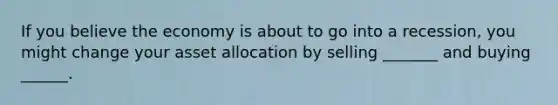 If you believe the economy is about to go into a recession, you might change your asset allocation by selling _______ and buying ______.