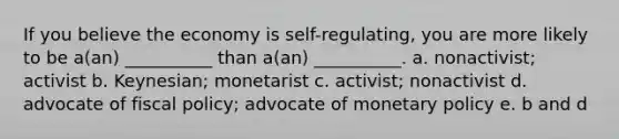 If you believe the economy is self-regulating, you are more likely to be a(an) __________ than a(an) __________. a. nonactivist; activist b. Keynesian; monetarist c. activist; nonactivist d. advocate of fiscal policy; advocate of monetary policy e. b and d