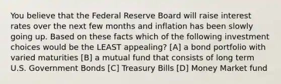 You believe that the Federal Reserve Board will raise interest rates over the next few months and inflation has been slowly going up. Based on these facts which of the following investment choices would be the LEAST appealing? [A] a bond portfolio with varied maturities [B] a mutual fund that consists of long term U.S. Government Bonds [C] Treasury Bills [D] Money Market fund