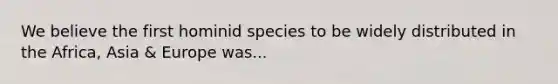 We believe the first hominid species to be widely distributed in the Africa, Asia & Europe was...