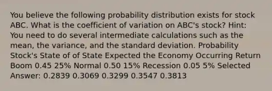 You believe the following probability distribution exists for stock ABC. What is the coefficient of variation on ABC's stock? Hint: You need to do several intermediate calculations such as the mean, the variance, and the standard deviation. Probability Stock's State of of State Expected the Economy Occurring Return Boom 0.45 25% Normal 0.50 15% Recession 0.05 5% Selected Answer: 0.2839 0.3069 0.3299 0.3547 0.3813