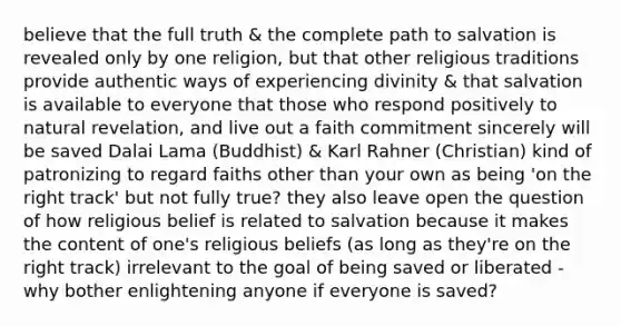 believe that the full truth & the complete path to salvation is revealed only by one religion, but that other religious traditions provide authentic ways of experiencing divinity & that salvation is available to everyone that those who respond positively to natural revelation, and live out a faith commitment sincerely will be saved Dalai Lama (Buddhist) & Karl Rahner (Christian) kind of patronizing to regard faiths other than your own as being 'on the right track' but not fully true? they also leave open the question of how religious belief is related to salvation because it makes the content of one's religious beliefs (as long as they're on the right track) irrelevant to the goal of being saved or liberated - why bother enlightening anyone if everyone is saved?