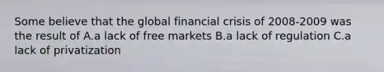 Some believe that the global financial crisis of 2008-2009 was the result of A.a lack of free markets B.a lack of regulation C.a lack of privatization