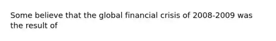 Some believe that the global financial crisis of 2008-2009 was the result of