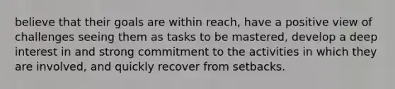 believe that their goals are within reach, have a positive view of challenges seeing them as tasks to be mastered, develop a deep interest in and strong commitment to the activities in which they are involved, and quickly recover from setbacks.