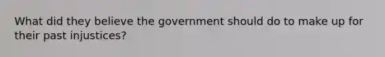 What did they believe the government should do to make up for their past injustices?