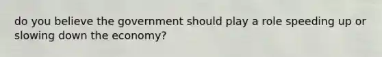 do you believe the government should play a role speeding up or slowing down the economy?
