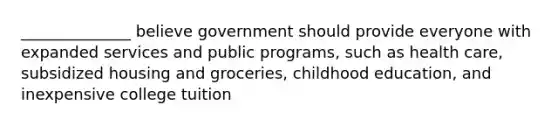 ______________ believe government should provide everyone with expanded services and public programs, such as health care, subsidized housing and groceries, childhood education, and inexpensive college tuition