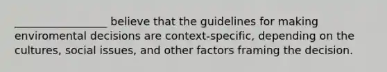 _________________ believe that the guidelines for making enviromental decisions are context-specific, depending on the cultures, social issues, and other factors framing the decision.