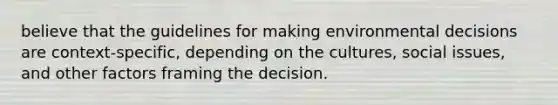 believe that the guidelines for making environmental decisions are context-specific, depending on the cultures, social issues, and other factors framing the decision.