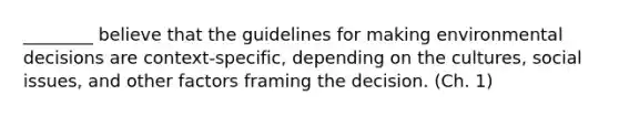 ________ believe that the guidelines for making environmental decisions are context-specific, depending on the cultures, social issues, and other factors framing the decision. (Ch. 1)