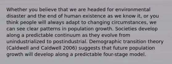 Whether you believe that we are headed for environmental disaster and the end of human existence as we know it, or you think people will always adapt to changing circumstances, we can see clear patterns in population growth. Societies develop along a predictable continuum as they evolve from unindustrialized to postindustrial. Demographic transition theory (Caldwell and Caldwell 2006) suggests that future population growth will develop along a predictable four-stage model.