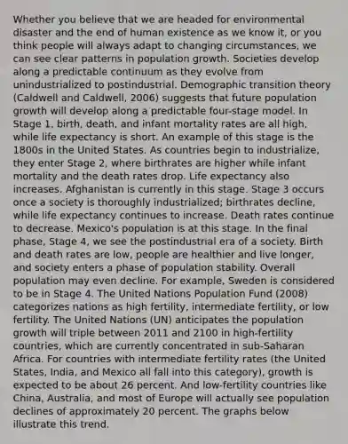 Whether you believe that we are headed for environmental disaster and the end of human existence as we know it, or you think people will always adapt to changing circumstances, we can see clear patterns in population growth. Societies develop along a predictable continuum as they evolve from unindustrialized to postindustrial. Demographic transition theory (Caldwell and Caldwell, 2006) suggests that future population growth will develop along a predictable four-stage model. In Stage 1, birth, death, and infant mortality rates are all high, while life expectancy is short. An example of this stage is the 1800s in the United States. As countries begin to industrialize, they enter Stage 2, where birthrates are higher while infant mortality and the death rates drop. Life expectancy also increases. Afghanistan is currently in this stage. Stage 3 occurs once a society is thoroughly industrialized; birthrates decline, while life expectancy continues to increase. Death rates continue to decrease. Mexico's population is at this stage. In the final phase, Stage 4, we see the postindustrial era of a society. Birth and death rates are low, people are healthier and live longer, and society enters a phase of population stability. Overall population may even decline. For example, Sweden is considered to be in Stage 4. The United Nations Population Fund (2008) categorizes nations as high fertility, intermediate fertility, or low fertility. The United Nations (UN) anticipates the population growth will triple between 2011 and 2100 in high-fertility countries, which are currently concentrated in sub-Saharan Africa. For countries with intermediate fertility rates (the United States, India, and Mexico all fall into this category), growth is expected to be about 26 percent. And low-fertility countries like China, Australia, and most of Europe will actually see population declines of approximately 20 percent. The graphs below illustrate this trend.