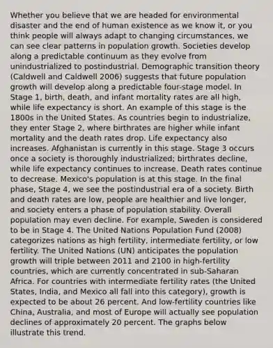 Whether you believe that we are headed for environmental disaster and the end of human existence as we know it, or you think people will always adapt to changing circumstances, we can see clear patterns in population growth. Societies develop along a predictable continuum as they evolve from unindustrialized to postindustrial. Demographic transition theory (Caldwell and Caldwell 2006) suggests that future population growth will develop along a predictable four-stage model. In Stage 1, birth, death, and infant mortality rates are all high, while life expectancy is short. An example of this stage is the 1800s in the United States. As countries begin to industrialize, they enter Stage 2, where birthrates are higher while infant mortality and the death rates drop. Life expectancy also increases. Afghanistan is currently in this stage. Stage 3 occurs once a society is thoroughly industrialized; birthrates decline, while life expectancy continues to increase. Death rates continue to decrease. Mexico's population is at this stage. In the final phase, Stage 4, we see the postindustrial era of a society. Birth and death rates are low, people are healthier and live longer, and society enters a phase of population stability. Overall population may even decline. For example, Sweden is considered to be in Stage 4. The United Nations Population Fund (2008) categorizes nations as high fertility, intermediate fertility, or low fertility. The United Nations (UN) anticipates the population growth will triple between 2011 and 2100 in high-fertility countries, which are currently concentrated in sub-Saharan Africa. For countries with intermediate fertility rates (the United States, India, and Mexico all fall into this category), growth is expected to be about 26 percent. And low-fertility countries like China, Australia, and most of Europe will actually see population declines of approximately 20 percent. The graphs below illustrate this trend.